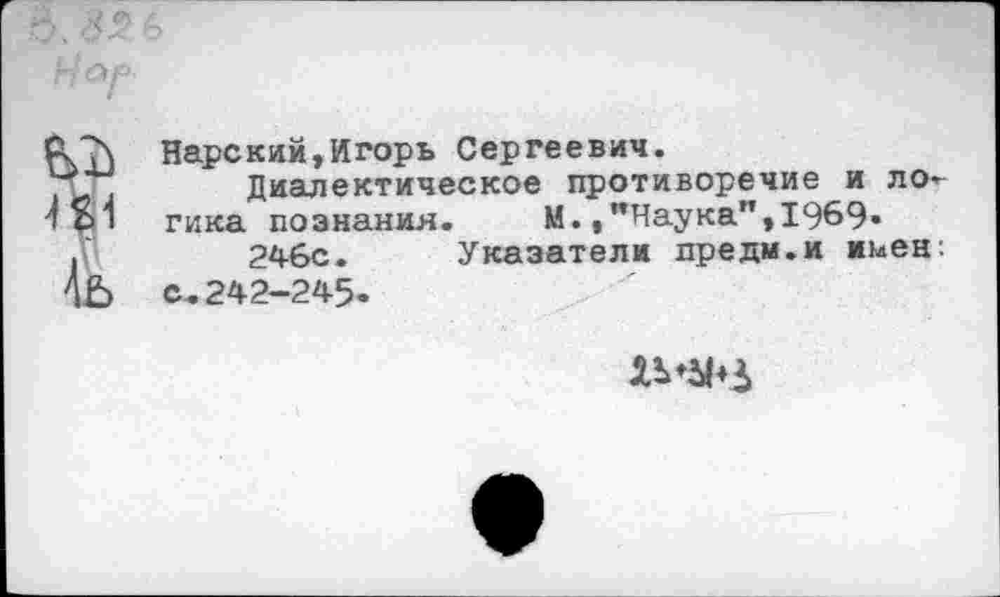 ﻿
Нарский,Игорь Сергеевич.
Диалектическое противоречие и логика познания.	М.,"Наука”,1969-
246с. Указатели предм.и мьен. с.242-245-
